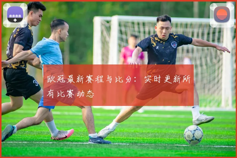 欧冠最新赛程与比分:实时更新所有比赛动态