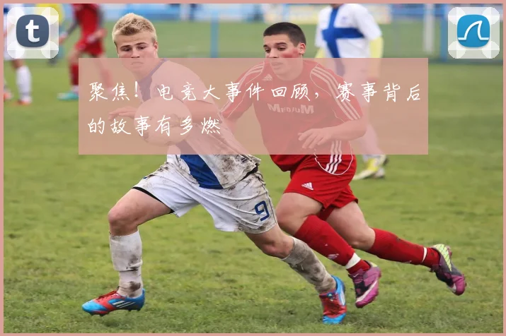 聚焦！电竞大事件回顾，赛事背后的故事有多燃