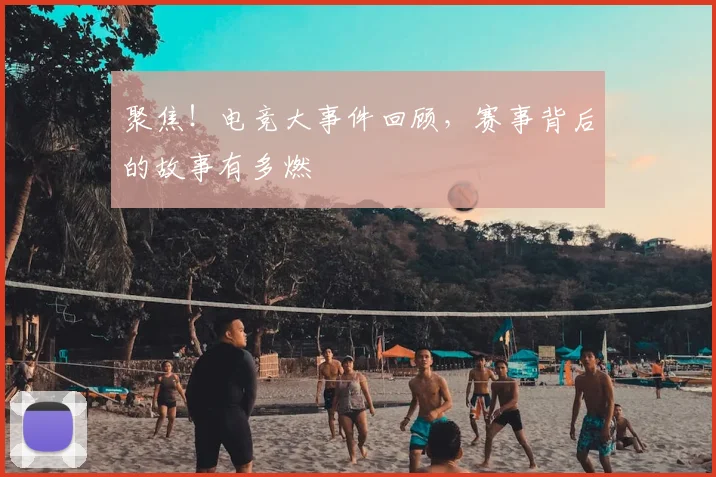 聚焦！电竞大事件回顾，赛事背后的故事有多燃