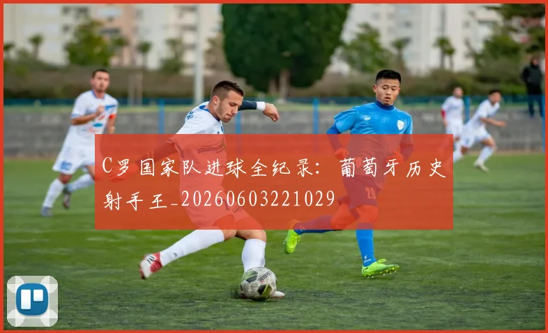 C罗国家队进球全纪录：葡萄牙历史射手王_20260603221029