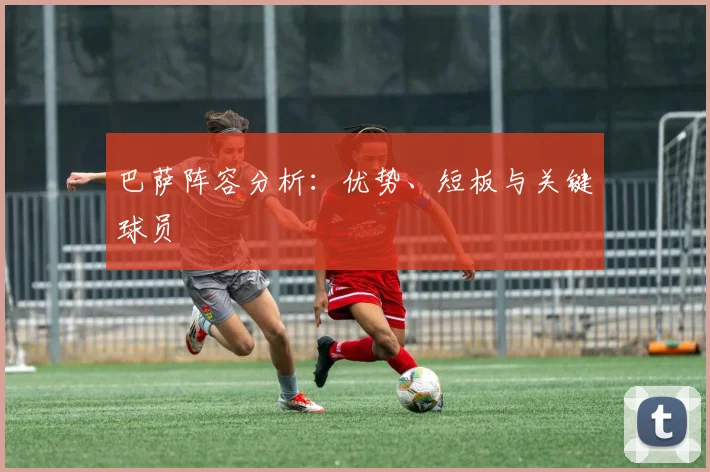 巴萨阵容分析：优势、短板与关键球员