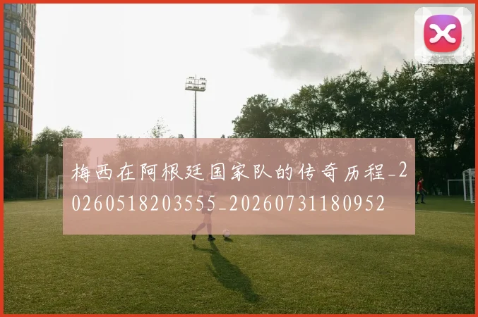 梅西在阿根廷国家队的传奇历程_20260518203555_20260731180952