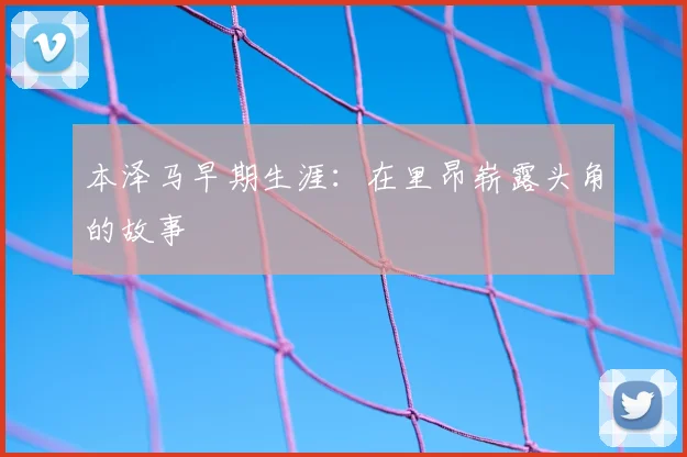 本泽马早期生涯：在里昂崭露头角的故事