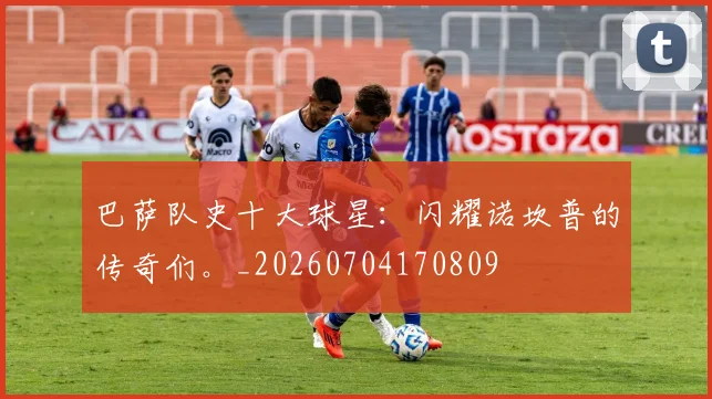 巴萨队史十大球星：闪耀诺坎普的传奇们。_20260704170809