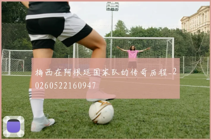 梅西在阿根廷国家队的传奇历程_20260522160947