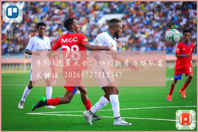 年NBA选秀大会：热门新秀与球队需求解读_20260527112347