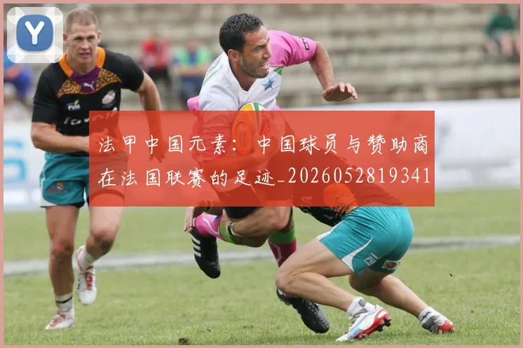 法甲中国元素：中国球员与赞助商在法国联赛的足迹_20260528193417