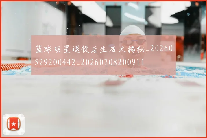 篮球明星退役后生活大揭秘_20260529200442_20260708200911