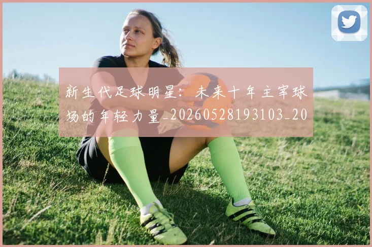 新生代足球明星：未来十年主宰球场的年轻力量_20260528193103_20260801160643