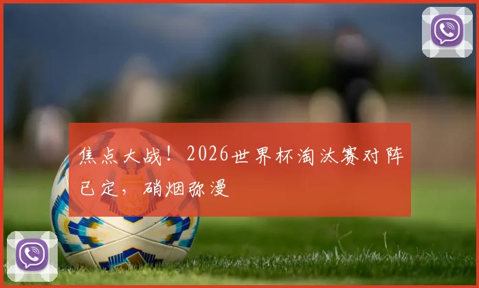 焦点大战!2026世界杯淘汰赛对阵已定,硝烟弥漫