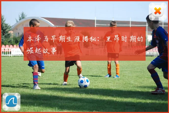 本泽马早期生涯揭秘：里昂时期的崛起故事