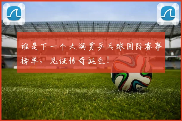谁是下一个大满贯乒乓球国际赛事榜单，见证传奇诞生！