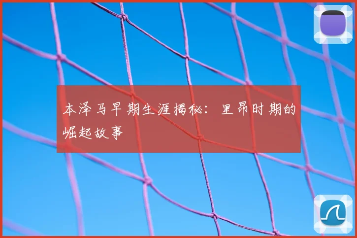 本泽马早期生涯揭秘:里昂时期的崛起故事