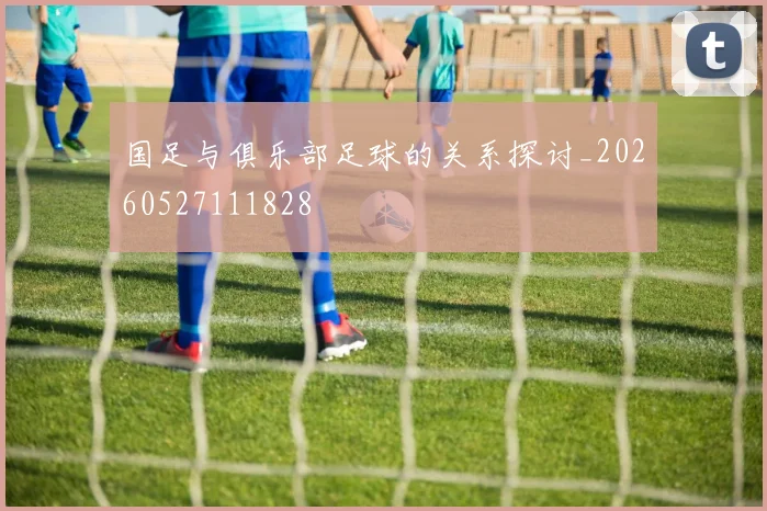 国足与俱乐部足球的关系探讨_20260527111828