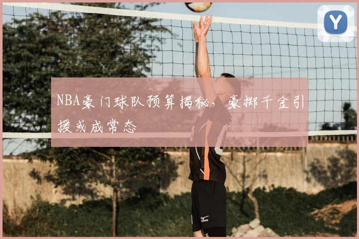 NBA豪门球队预算揭秘，豪掷千金引援或成常态