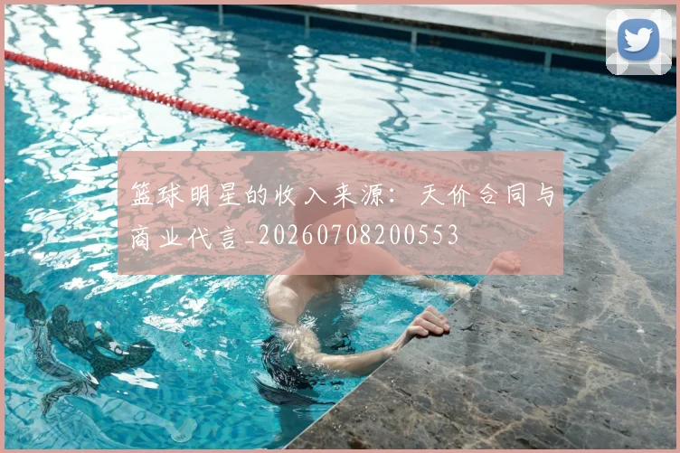 篮球明星的收入来源：天价合同与商业代言_20260708200553