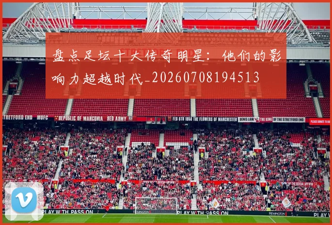 盘点足坛十大传奇明星：他们的影响力超越时代_20260708194513