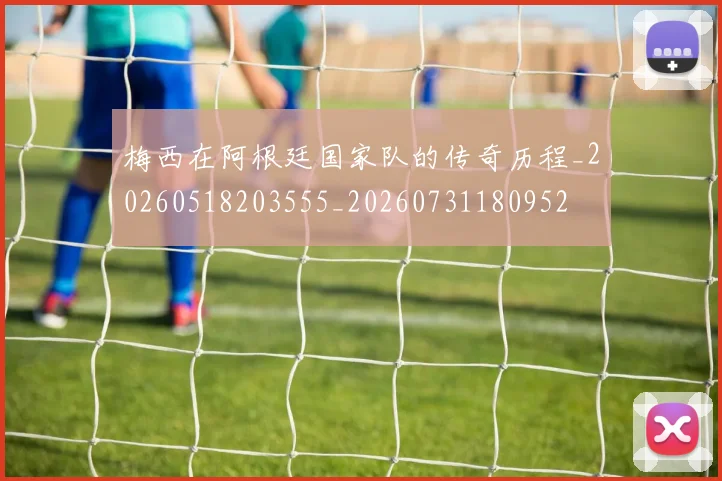 梅西在阿根廷国家队的传奇历程_20260518203555_20260731180952