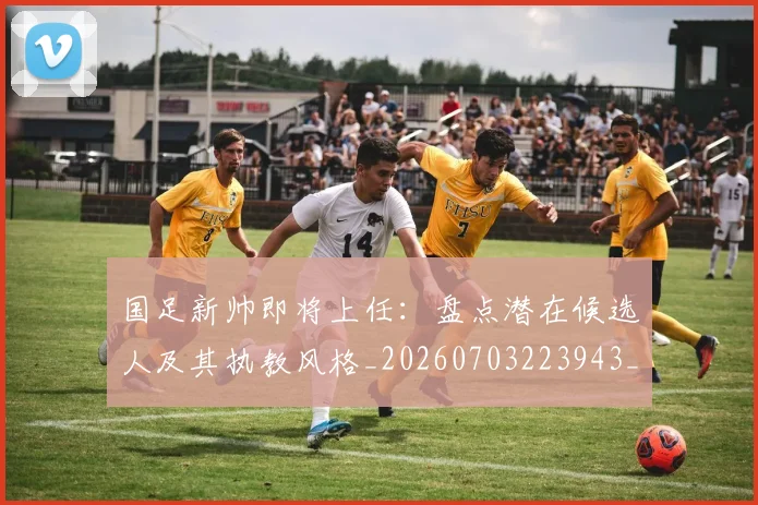 国足新帅即将上任：盘点潜在候选人及其执教风格_20260703223943_20260719164409