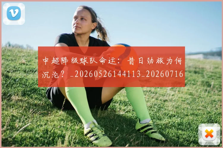 中超降级球队命运：昔日劲旅为何沉沦？_20260526144113_20260716191302