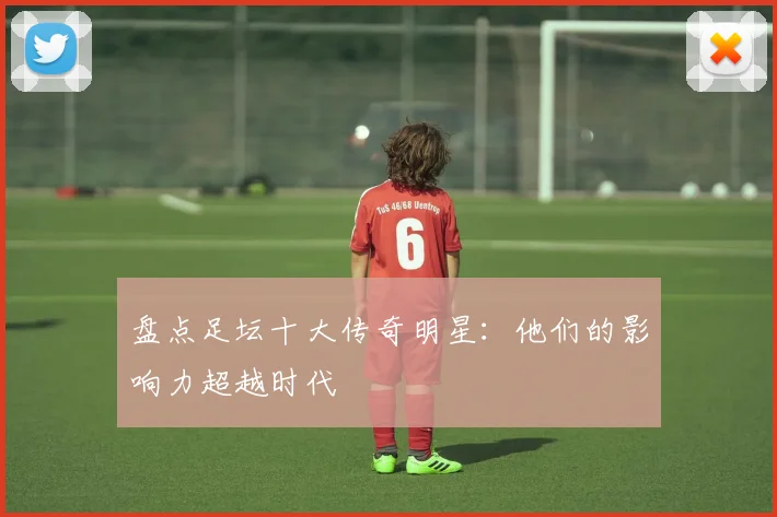 盘点足坛十大传奇明星：他们的影响力超越时代