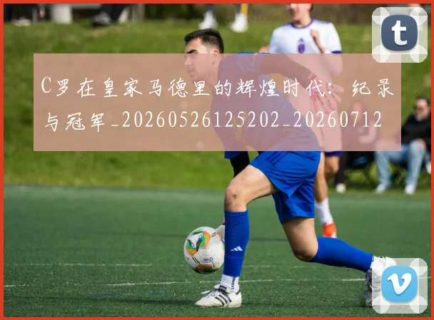C罗在皇家马德里的辉煌时代：纪录与冠军_20260526125202_20260712051439